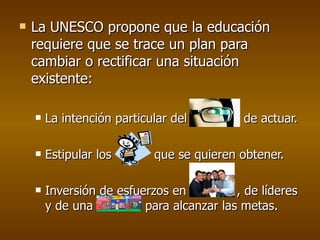 La UNESCO propone que la educación requiere que se trace un plan para cambiar o rectificar una situación existente: La intención particular del individuo de actuar. Estipular los  que se quieren obtener. Inversión de esfuerzos en  , de líderes y de una co  para para alcanzar las metas. 