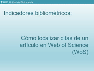Unidad de Bibliometría
Indicadores bibliométricos:
Cómo localizar citas de un
artículo en Web of Science
(WoS)
 