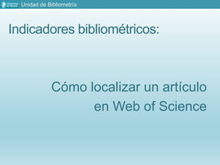 Indicadores bibliométricos:
Cómo localizar un artículo
en Web of Science
Unidad de Bibliometría
 