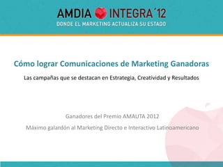 Cómo lograr Comunicaciones de Marketing Ganadoras
  Las campañas que se destacan en Estrategia, Creatividad y Resultados




                  Ganadores del Premio AMAUTA 2012
  Máximo galardón al Marketing Directo e Interactivo Latinoamericano
 