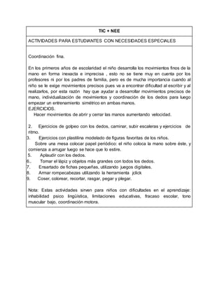TIC + NEE
ACTIVIDADES PARA ESTUDIANTES CON NECESIDADES ESPECIALES
Coordinación fina.
En los primeros años de escolaridad el niño desarrolla los movimientos finos de la
mano en forma inexacta e imprecisa , esto no se tiene muy en cuenta por los
profesores ni por los padres de familia, pero es de mucha importancia cuando al
niño se le exige movimientos precisos pues va a encontrar dificultad al escribir y al
realizarlos, por esta razón hay que ayudar a desarrollar movimientos precisos de
mano, individualización de movimientos y coordinación de los dedos para luego
empezar un entrenamiento simétrico en ambas manos.
EJERCICIOS.
1. Hacer movimientos de abrir y cerrar las manos aumentando velocidad.
2. Ejercicios de golpeo con los dedos, caminar, subir escaleras y ejercicios de
ritmo.
3. Ejercicios con plastilina modelado de figuras favoritas de los niños.
Sobre una mesa colocar papel periódico: el niño coloca la mano sobre éste, y
comienza a arrugar luego se hace que lo estire.
5. Aplaudir con los dedos.
6.. Tomar el lápiz y objetos más grandes con todos los dedos.
7. Ensartado de fichas pequeñas, utilizando juegos digitales.
8. Armar rompecabezas utilizando la herramienta jclick
9. Coser, colorear, recortar, rasgar, pegar y plegar.
Nota: Estas actividades sirven para niños con dificultades en el aprendizaje:
inhabilidad psico lingüística, limitaciones educativas, fracaso escolar, tono
muscular bajo, coordinación motora.
 