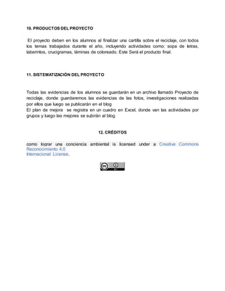 10. PRODUCTOS DEL PROYECTO
El proyecto deben en los alumnos al finalizar una cartilla sobre el reciclaje, con todos
los temas trabajados durante el año, incluyendo actividades como: sopa de letras,
laberintos, crucigramas, láminas de coloreado. Este Será el producto final.
11. SISTEMATIZACIÓN DEL PROYECTO
Todas las evidencias de los alumnos se guardarán en un archivo llamado Proyecto de
reciclaje, donde guardaremos las evidencias de las fotos, investigaciones realizadas
por ellos que luego se publicarán en el blog
El plan de mejora se registra en un cuadro en Excel, donde van las actividades por
grupos y luego las mejores se subirán al blog.
12. CRÉDITOS
como lograr una conciencia ambiental is licensed under a Creative Commons
Reconocimiento 4.0
Internacional License.
 