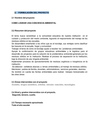 2. FORMULACIÓN DEL PROYECTO
2.1 Nombre del proyecto:
COMO LOGRAR UNA CONCIENCIA AMBIENTAL
2.2 Resumen del proyecto
El tema busca sensibilizar a la comunidad educativa de nuestra institución en el
cuidado y protección del medio ambiente, logrando el mejoramiento del manejo de los
residuos sólidos en las escuelas.
Se desarrollará enseñando a los niños que es el reciclaje, sus ventajas como clasificar
las basuras en la escuela, hogar y comunidad.
Trabajar el tema de cómo el reciclaje ayuda a resolver los ´problemas ambientales
Apoyar la conformación de grupos educativos ambientales y la logística para el
desarrollo de proyectos para la solución de la problemática ambiental generada por los
residuos sólidos en la institución. Realizar el proceso de separación en la institución,
bajo la dirección de una brigada ambiental.
Implementar procesos de aprovechamiento de residuos orgánicos e inorgánicos en la
institución.
Se elaboran carteleras alusivas a temas ambientales y al manejo de residuos sólidos.
Intervienen padres de familia, docentes, administrativos, servicios generales, alumnos.
Se tendrán en cuenta las fechas ambientales para realizar trabajos transversales en
las otras áreas
2.3 Áreas intervenidas con el proyecto
Sociales, lengua castellana, artística, ciencias naturales, tecnologías.
2.4 Nivel y grados intervenidos con el proyecto.
Segundo, tercero, cuarto.
2.5 Tiempo necesario aproximado
Todo el año escolar
 