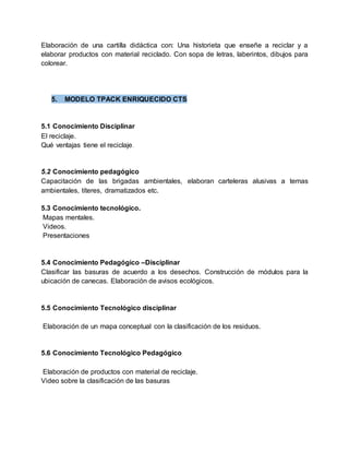 Elaboración de una cartilla didáctica con: Una historieta que enseñe a reciclar y a
elaborar productos con material reciclado. Con sopa de letras, laberintos, dibujos para
colorear.
5. MODELO TPACK ENRIQUECIDO CTS
5.1 Conocimiento Disciplinar
El reciclaje.
Qué ventajas tiene el reciclaje.
5.2 Conocimiento pedagógico
Capacitación de las brigadas ambientales, elaboran carteleras alusivas a temas
ambientales, títeres, dramatizados etc.
5.3 Conocimiento tecnológico.
Mapas mentales.
Videos.
Presentaciones
5.4 Conocimiento Pedagógico –Disciplinar
Clasificar las basuras de acuerdo a los desechos. Construcción de módulos para la
ubicación de canecas. Elaboración de avisos ecológicos.
5.5 Conocimiento Tecnológico disciplinar
Elaboración de un mapa conceptual con la clasificación de los residuos.
5.6 Conocimiento Tecnológico Pedagógico
Elaboración de productos con material de reciclaje.
Video sobre la clasificación de las basuras
 