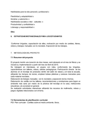Habilidades para la vida personal y profesional x
Flexibilidad y adaptabilidad x
Iniciativa y autonomía x
Habilidades sociales e inter- culturales x
Productividad y confiabilidad x
Liderazgo y responsabilidad x
Otra:
6. ESTRATEGIAS MOTIVACIONALES PARA LOS ESTUDIANTES
Conformar brigadas, capacitación de ellas, motivación por medio de carteles, títeres,
videos y trabajos manuales con lo reciclado. Exposición de los trabajos.
7. METODOLOGÍA DEL PROYECTO
7.1 Resumen del proyecto
El proyecto tendrá una duración de diez meses, será planeado en el mes de Marzo y se
iniciará su implementación a partir del mes de Abril de 2015.
Se trabajará en interclases, en grupos con roles, conformando las brigadas,
capacitándose con talleres, videos, salidas pedagógicas. Participación directa de los
alumnos en el reciclaje de productos dentro del salón de clases y en toda la escuela,
utilizando los tiempos de recreo, emplean bolsas plásticas y canecas marcadas para
cada material reciclado.
Elaboración de trabajos manuales con lo reciclado y exposición de los mismos.
Elaboración de cartilla con los talleres, recomendaciones y conclusiones para lograr un
ambiente más sano por medio de la práctica del reciclaje en la casa, instituciones
educativas y la sociedad en general.
Se realizarán actividades interactivas utilizando los recursos de multimedia, videos y
juegos digitales relacionados con el tema.
7.2 Herramientas de planificación curricular
PEI- Plan curricular- Cartillas sobre el medio ambiente, libros.
 
