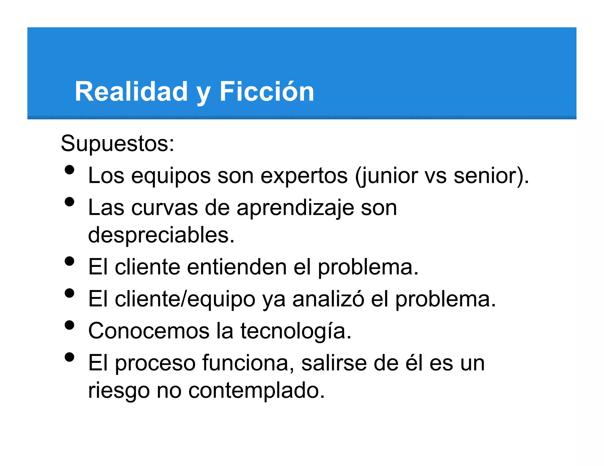 Realidad y Ficción
Supuestos:
• Los equipos son expertos (junior vs senior).
• Las curvas de aprendizaje son
  despreciables.
• El cliente entienden el problema.
• El cliente/equipo ya analizó el problema.
• Conocemos la tecnología.
• El proceso funciona, salirse de él es un
  riesgo no contemplado.
 