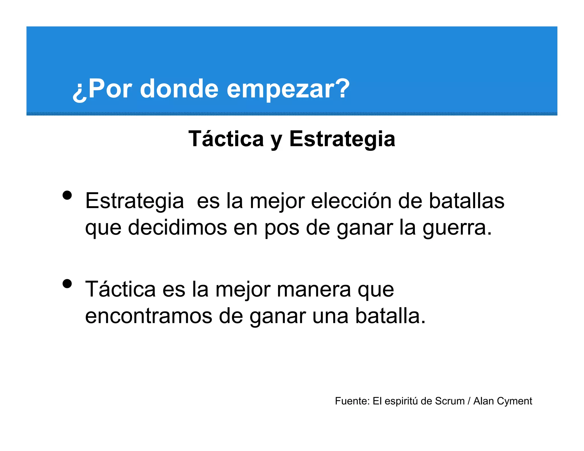 ¿Por donde empezar?
              Táctica y Estrategia

•   Estrategia es la mejor elección de batallas
    que decidimos en pos de ganar la guerra.

•   Táctica es la mejor manera que
    encontramos de ganar una batalla.


                             Fuente: El espiritú de Scrum / Alan Cyment
 