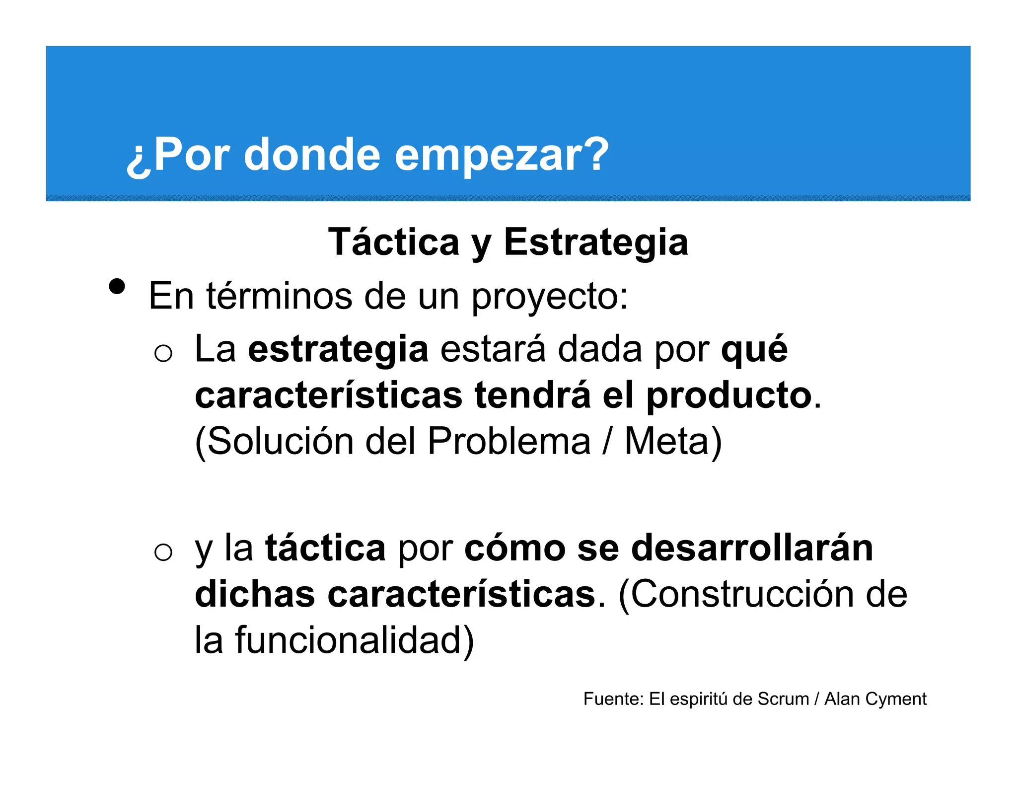 ¿Por donde empezar?
              Táctica y Estrategia
•   En términos de un proyecto:
    o La estrategia estará dada por qué
      características tendrá el producto.
      (Solución del Problema / Meta)

    o y la táctica por cómo se desarrollarán
      dichas características. (Construcción de
      la funcionalidad)
                           Fuente: El espiritú de Scrum / Alan Cyment
 