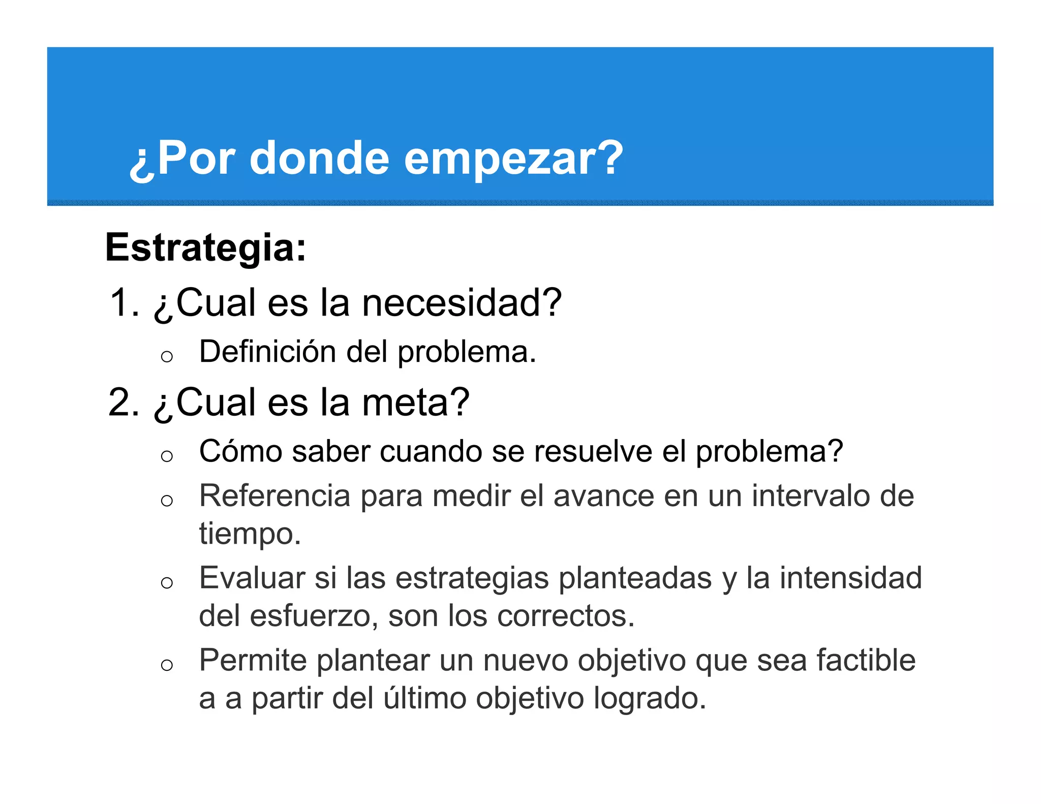 ¿Por donde empezar?
Estrategia:
1. ¿Cual es la necesidad?
   o   Definición del problema.
2. ¿Cual es la meta?
   o   Cómo saber cuando se resuelve el problema?
   o   Referencia para medir el avance en un intervalo de
       tiempo.
   o   Evaluar si las estrategias planteadas y la intensidad
       del esfuerzo, son los correctos.
   o   Permite plantear un nuevo objetivo que sea factible
       a a partir del último objetivo logrado.
 