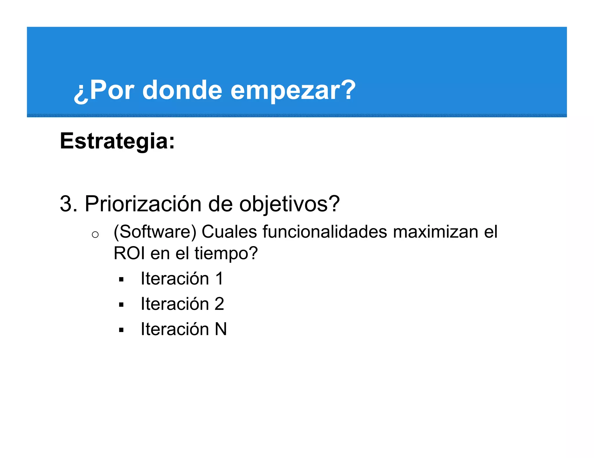 ¿Por donde empezar?
Estrategia:

3. Priorización de objetivos?
   o   (Software) Cuales funcionalidades maximizan el
       ROI en el tiempo?
          Iteración 1
          Iteración 2
          Iteración N
 