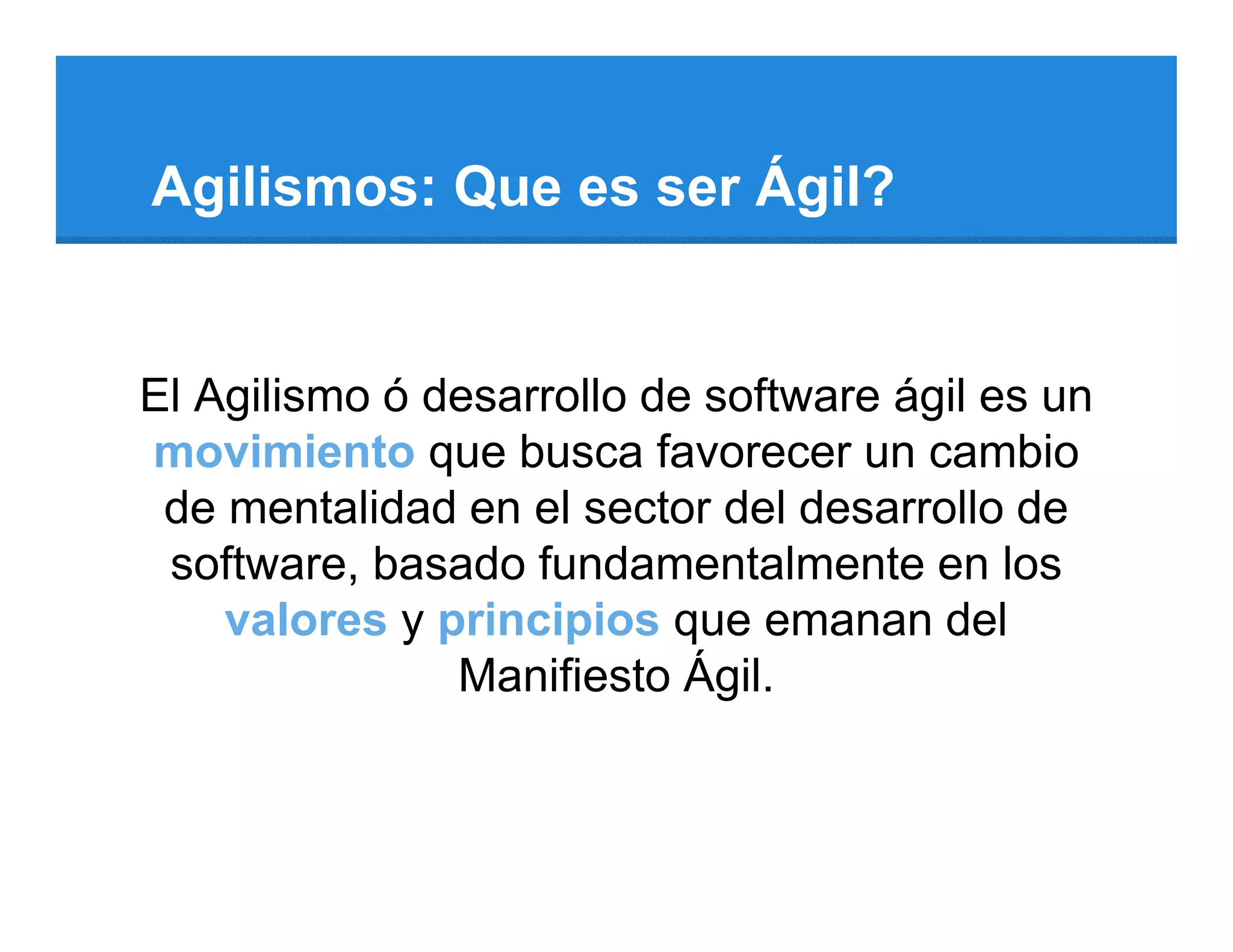 Agilismos: Que es ser Ágil?


El Agilismo ó desarrollo de software ágil es un
movimiento que busca favorecer un cambio
 de mentalidad en el sector del desarrollo de
 software, basado fundamentalmente en los
    valores y principios que emanan del
               Manifiesto Ágil.
 