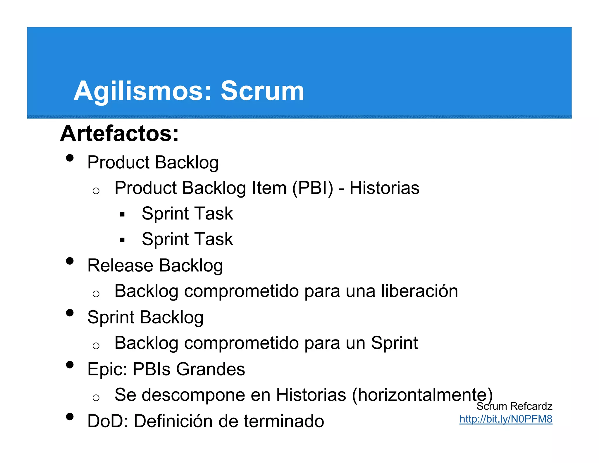 Agilismos: Scrum
Artefactos:
•   Product Backlog
    o Product Backlog Item (PBI) - Historias
           Sprint Task
           Sprint Task
•   Release Backlog
    o Backlog comprometido para una liberación
•   Sprint Backlog
    o Backlog comprometido para un Sprint
•   Epic: PBIs Grandes
    o Se descompone en Historias (horizontalmente)
                                                   Scrum Refcardz
•   DoD: Definición de terminado               http://bit.ly/N0PFM8
 
