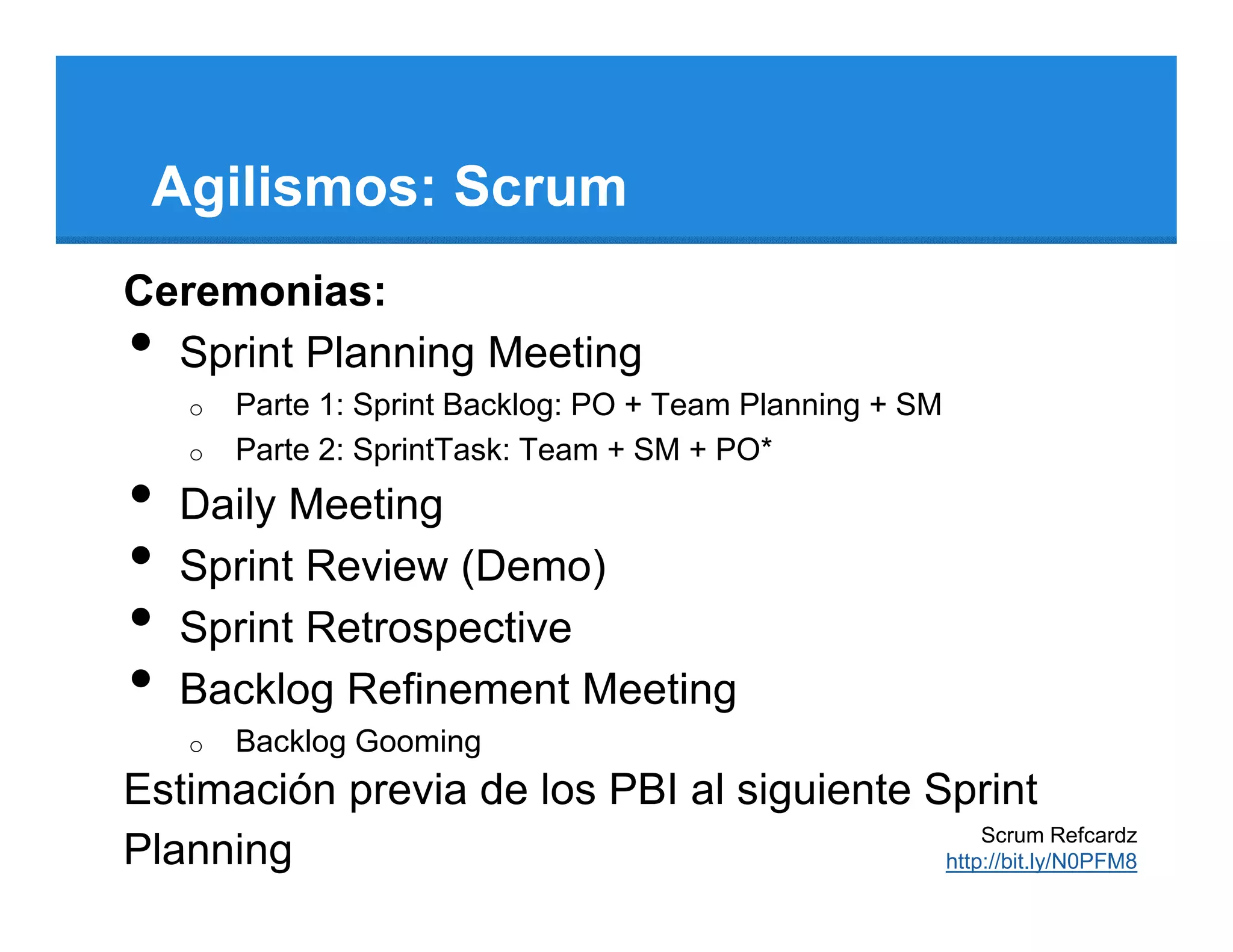 Agilismos: Scrum
Ceremonias:
• Sprint Planning Meeting
    o   Parte 1: Sprint Backlog: PO + Team Planning + SM
    o   Parte 2: SprintTask: Team + SM + PO*
•   Daily Meeting
•   Sprint Review (Demo)
•   Sprint Retrospective
•   Backlog Refinement Meeting
    o   Backlog Gooming
Estimación previa de los PBI al siguiente Sprint
                                               Scrum Refcardz
Planning                                   http://bit.ly/N0PFM8
 