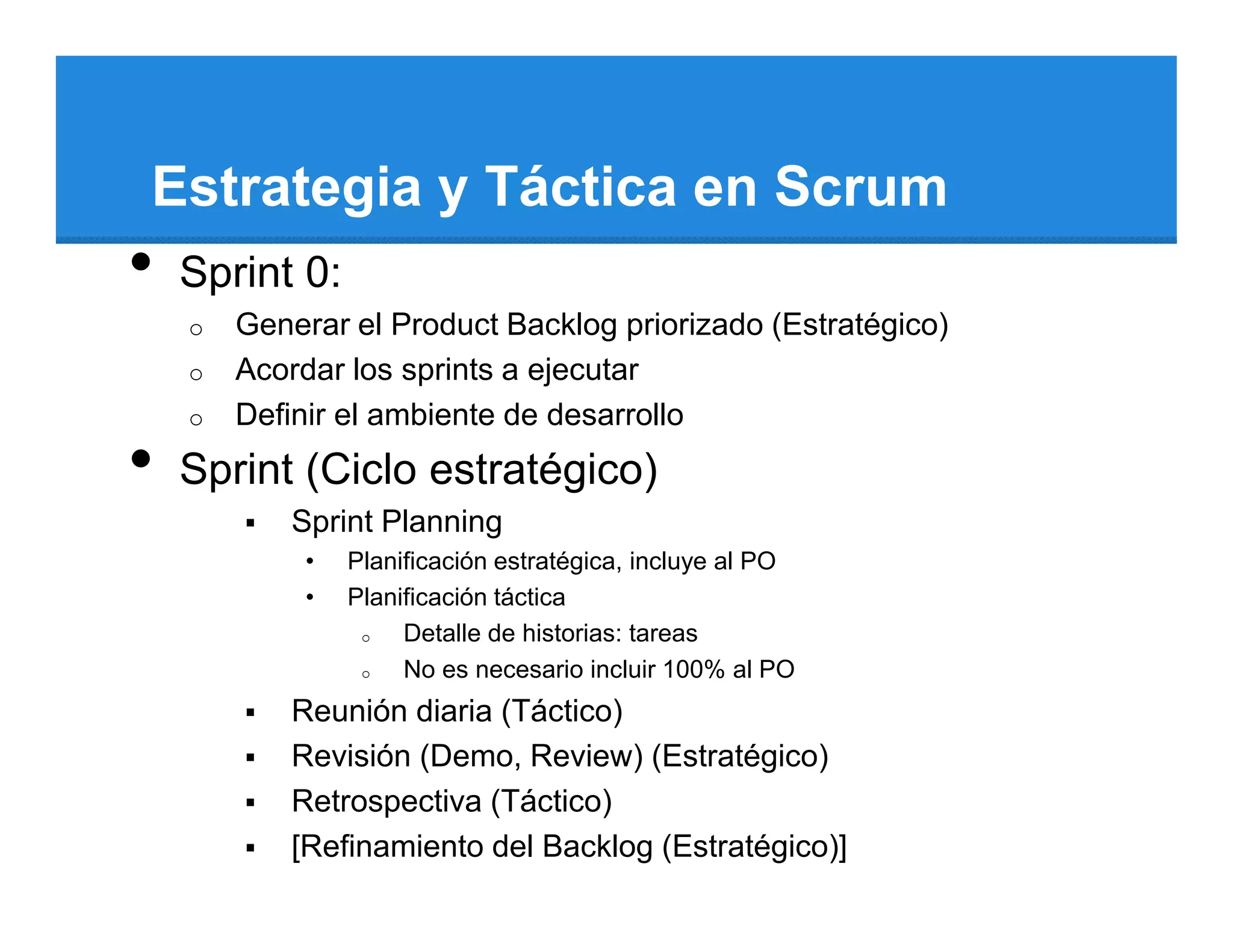 Estrategia y Táctica en Scrum
•   Sprint 0:
    o   Generar el Product Backlog priorizado (Estratégico)
    o   Acordar los sprints a ejecutar
    o   Definir el ambiente de desarrollo
•   Sprint (Ciclo estratégico)
            Sprint Planning
             •   Planificación estratégica, incluye al PO
             •   Planificación táctica
                  o   Detalle de historias: tareas
                  o   No es necesario incluir 100% al PO
            Reunión diaria (Táctico)
            Revisión (Demo, Review) (Estratégico)
            Retrospectiva (Táctico)
            [Refinamiento del Backlog (Estratégico)]
 