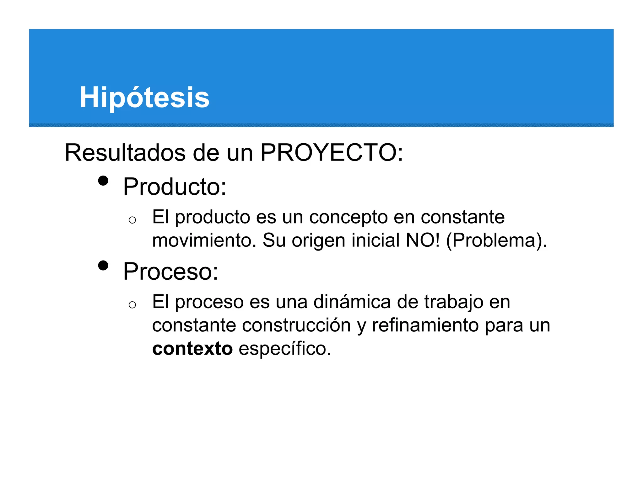 Hipótesis
Resultados de un PROYECTO:
  • Producto:
      o   El producto es un concepto en constante
          movimiento. Su origen inicial NO! (Problema).
  •   Proceso:
      o   El proceso es una dinámica de trabajo en
          constante construcción y refinamiento para un
          contexto específico.
 
