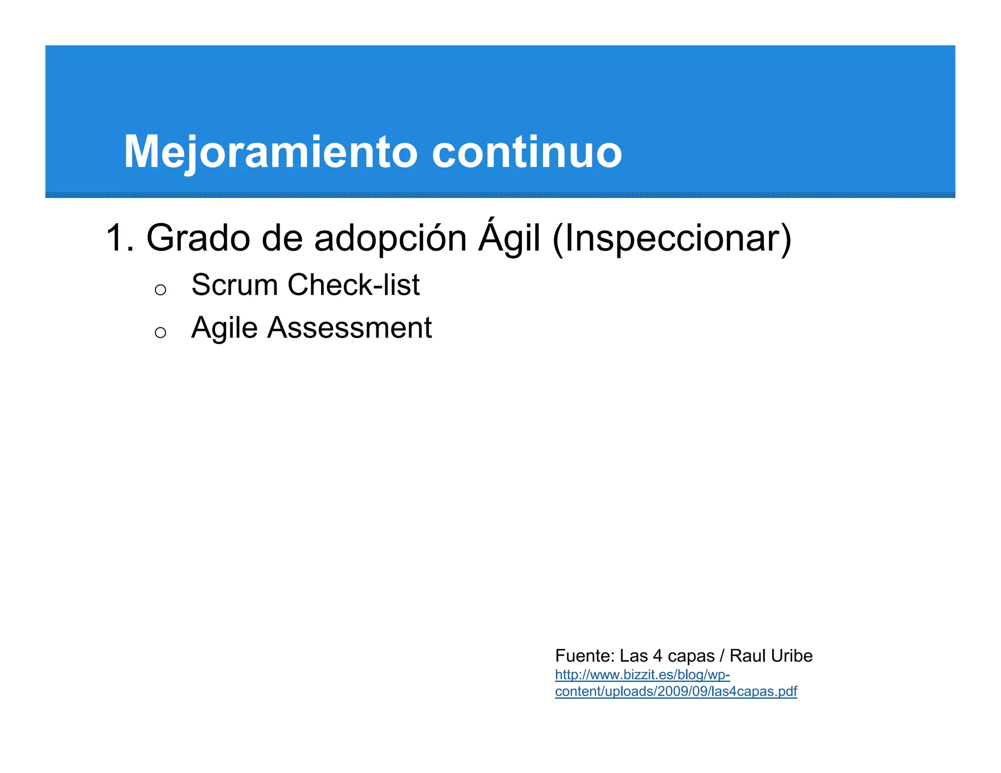 Mejoramiento continuo
1. Grado de adopción Ágil (Inspeccionar)
  o   Scrum Check-list
  o   Agile Assessment




                          Fuente: Las 4 capas / Raul Uribe
                          http://www.bizzit.es/blog/wp-
                          content/uploads/2009/09/las4capas.pdf
 