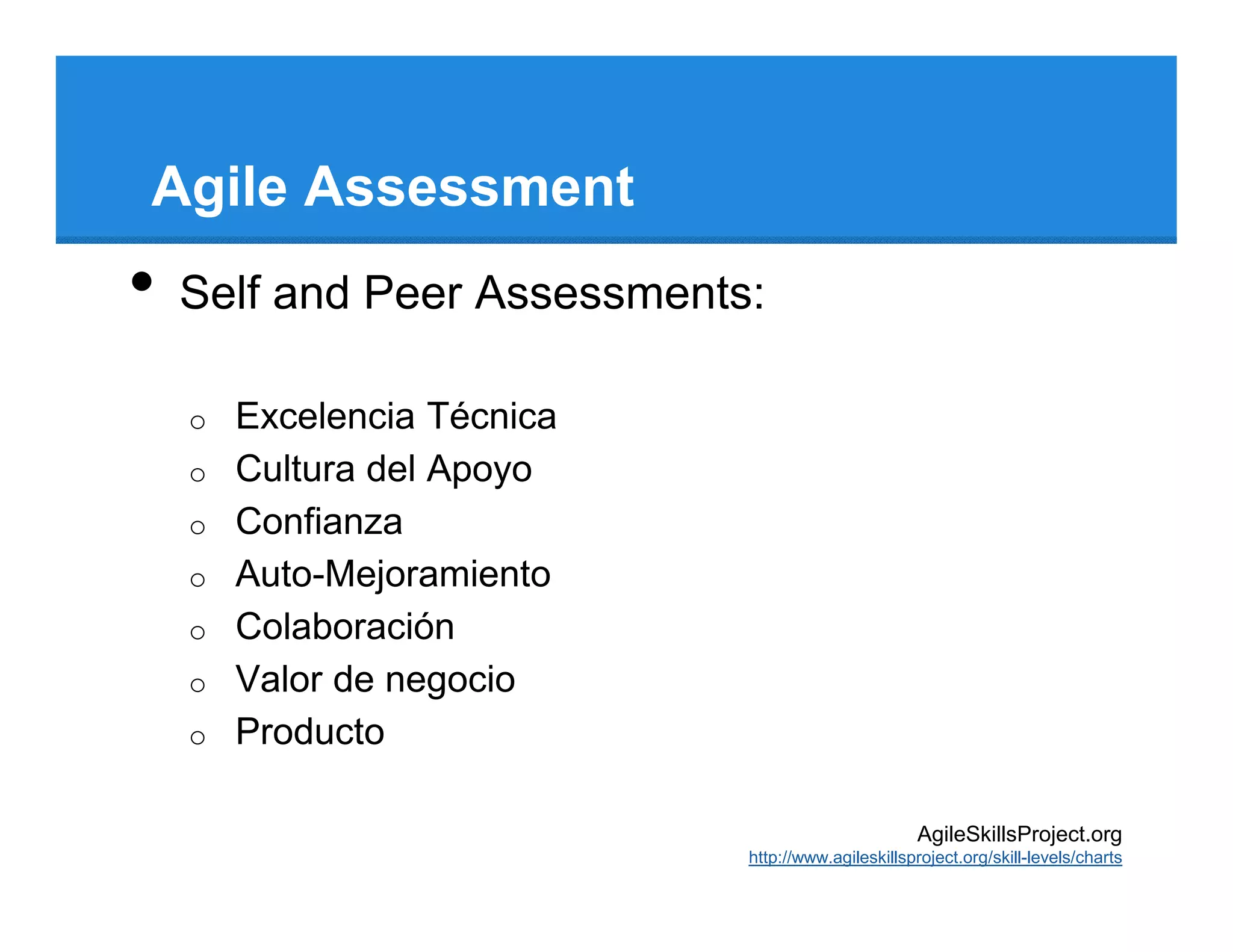 Agile Assessment
•   Self and Peer Assessments:

    o   Excelencia Técnica
    o   Cultura del Apoyo
    o   Confianza
    o   Auto-Mejoramiento
    o   Colaboración
    o   Valor de negocio
    o   Producto

                                                    AgileSkillsProject.org
                             http://www.agileskillsproject.org/skill-levels/charts
 