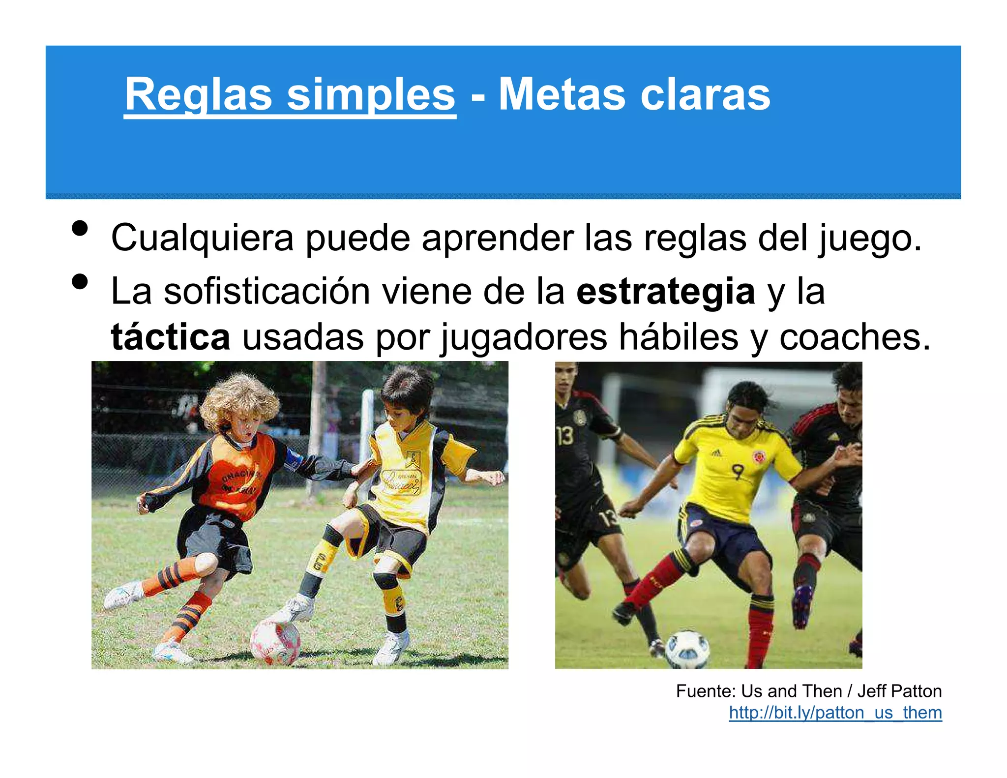 Reglas simples - Metas claras


•   Cualquiera puede aprender las reglas del juego.
•   La sofisticación viene de la estrategia y la
    táctica usadas por jugadores hábiles y coaches.




                                    Fuente: Us and Then / Jeff Patton
                                          http://bit.ly/patton_us_them
 
