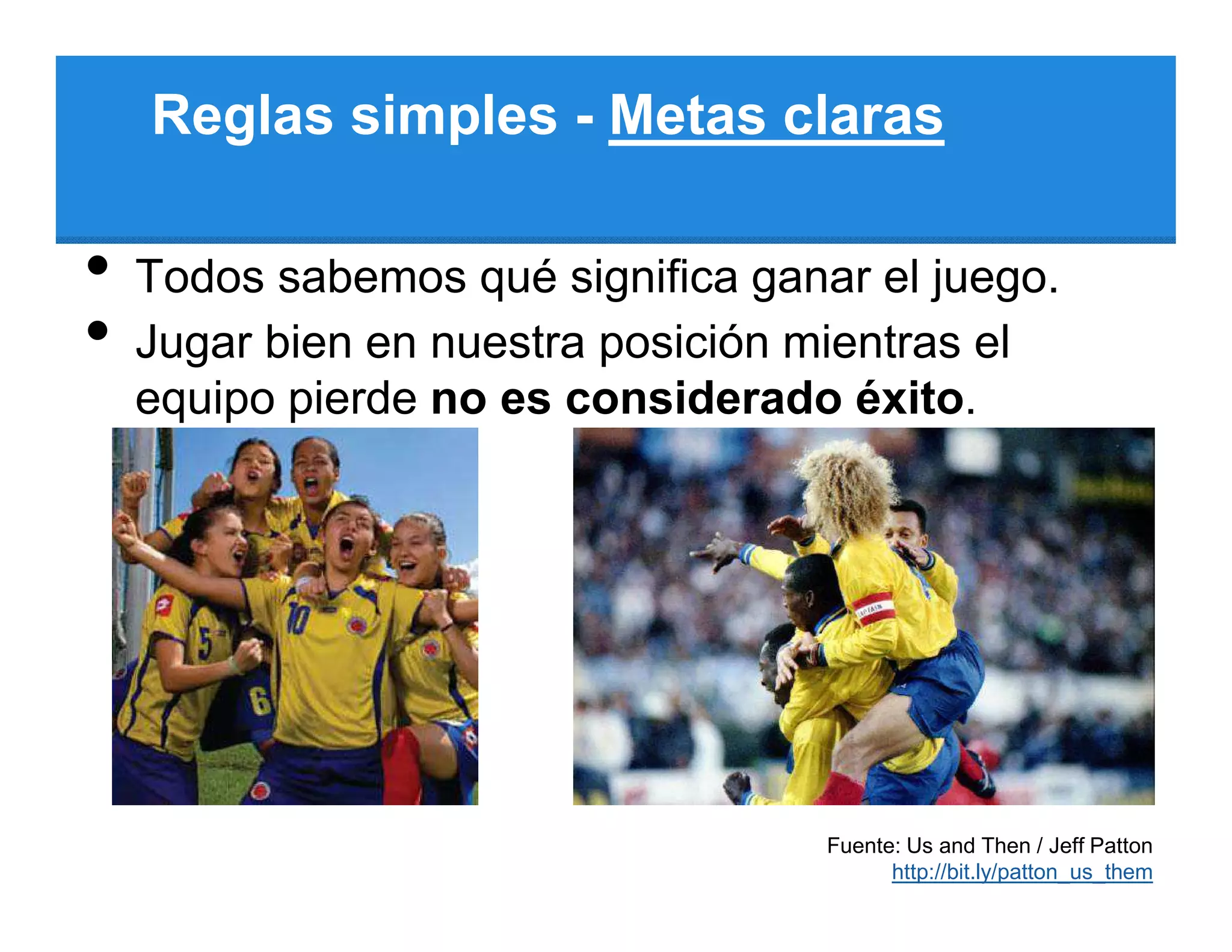 Reglas simples - Metas claras

•   Todos sabemos qué significa ganar el juego.
•   Jugar bien en nuestra posición mientras el
    equipo pierde no es considerado éxito.




                                    Fuente: Us and Then / Jeff Patton
                                          http://bit.ly/patton_us_them
 