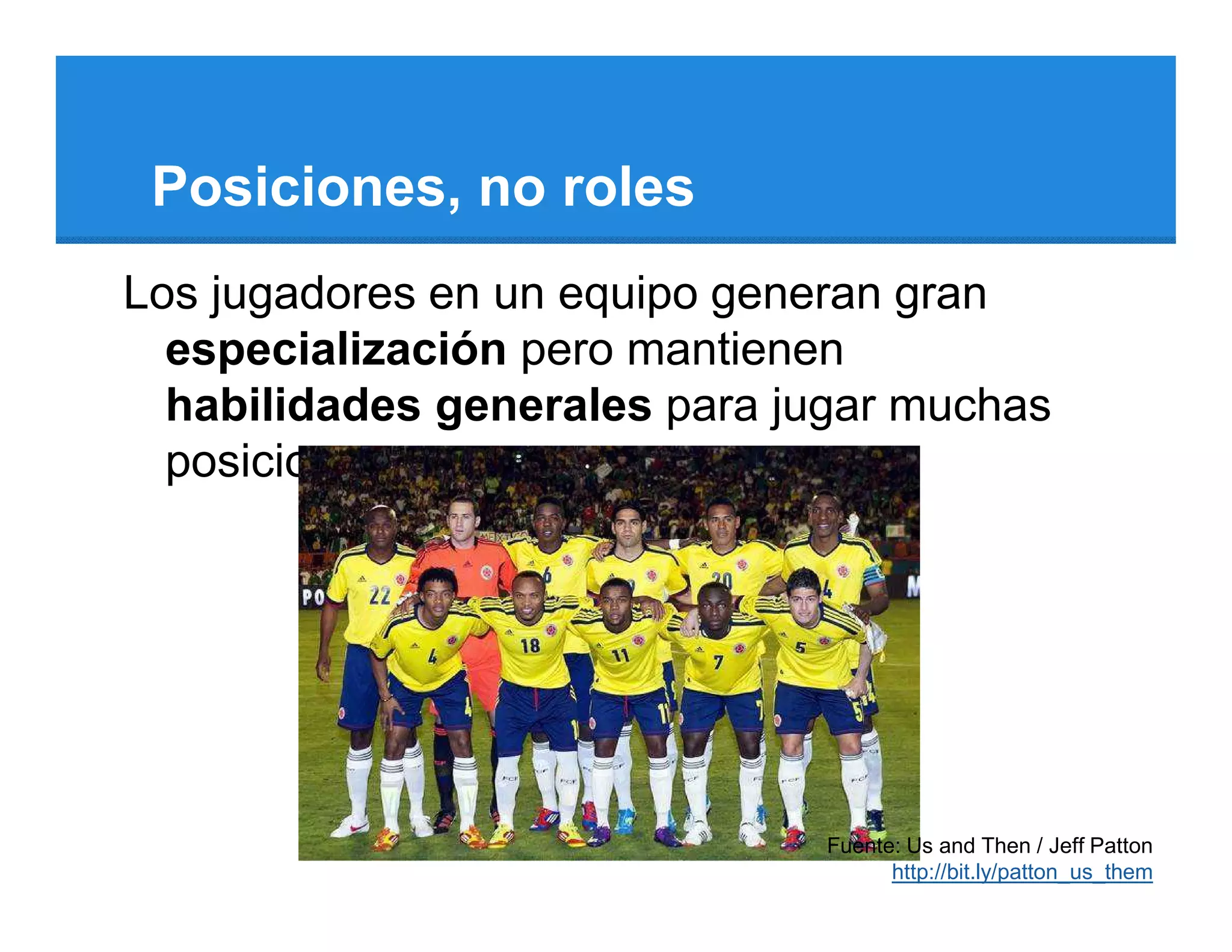 Posiciones, no roles
Los jugadores en un equipo generan gran
  especialización pero mantienen
  habilidades generales para jugar muchas
  posiciones.




                               Fuente: Us and Then / Jeff Patton
                                     http://bit.ly/patton_us_them
 