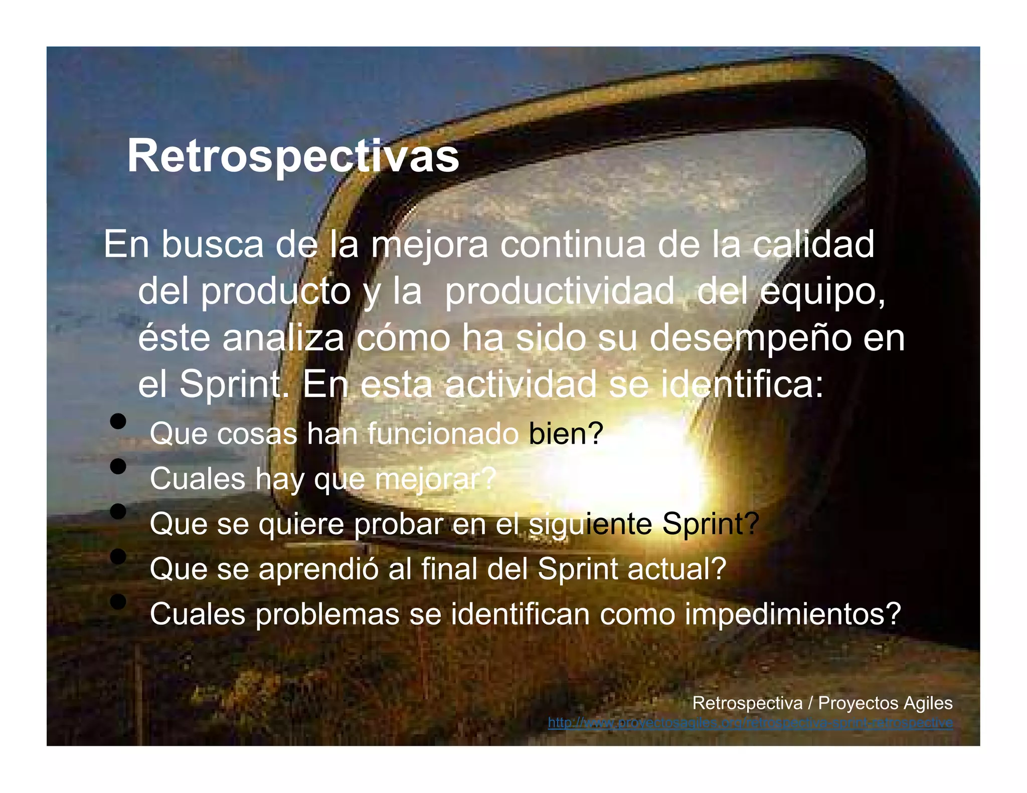 Retrospectivas
En busca de la mejora continua de la calidad
 del producto y la productividad del equipo,
 éste analiza cómo ha sido su desempeño en
 el Sprint. En esta actividad se identifica:
•   Que cosas han funcionado bien?
•   Cuales hay que mejorar?
•   Que se quiere probar en el siguiente Sprint?
•   Que se aprendió al final del Sprint actual?
•   Cuales problemas se identifican como impedimientos?

                                                     Retrospectiva / Proyectos Agiles
                              http://www.proyectosagiles.org/retrospectiva-sprint-retrospective
 