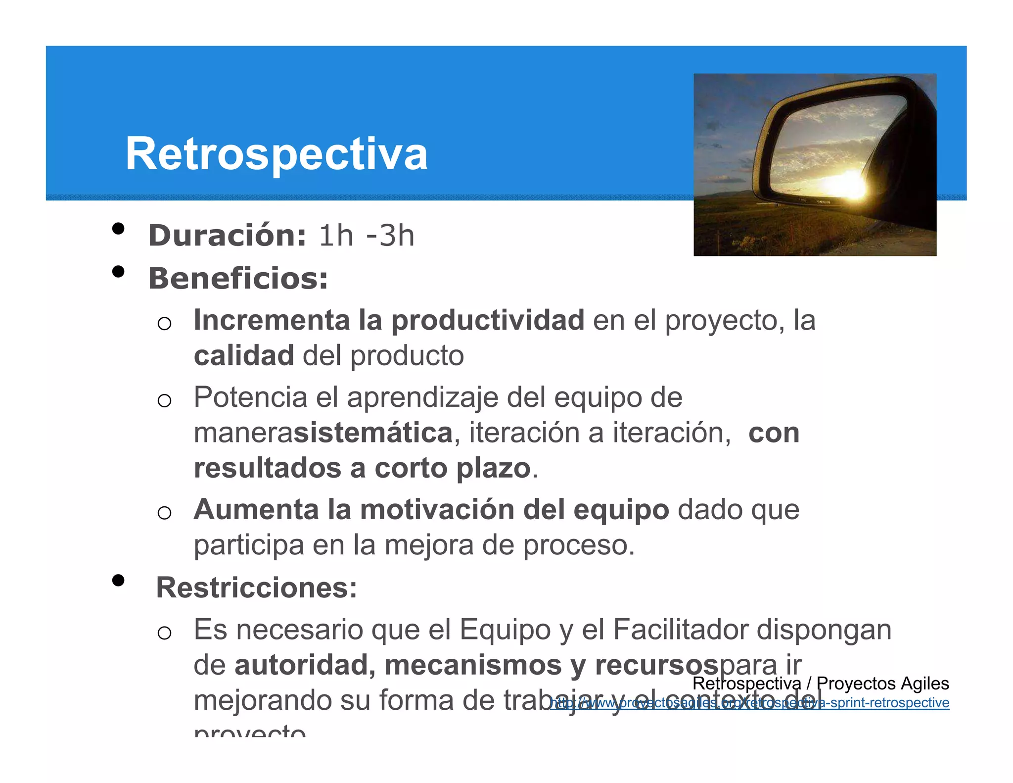 Retrospectiva
•   Duración: 1h -3h
•   Beneficios:
    o Incrementa la productividad en el proyecto, la
      calidad del producto
    o Potencia el aprendizaje del equipo de
      manerasistemática, iteración a iteración, con
      resultados a corto plazo.
    o Aumenta la motivación del equipo dado que
      participa en la mejora de proceso.
•   Restricciones:
    o Es necesario que el Equipo y el Facilitador dispongan
      de autoridad, mecanismos y recursospara ir
                                                        Retrospectiva / Proyectos Agiles
      mejorando su forma de trabajar y el contexto del
                                  http://www.proyectosagiles.org/retrospectiva-sprint-retrospective

      proyecto.
 