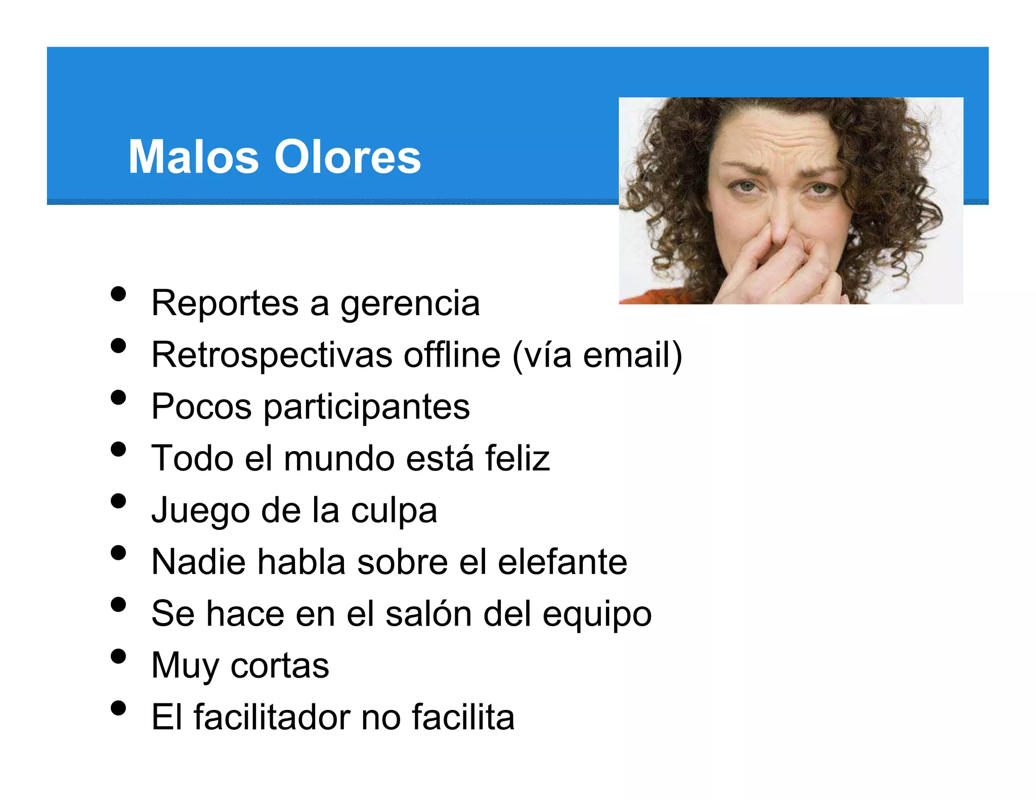 Malos Olores


•   Reportes a gerencia
•   Retrospectivas offline (vía email)
•   Pocos participantes
•   Todo el mundo está feliz
•   Juego de la culpa
•   Nadie habla sobre el elefante
•   Se hace en el salón del equipo
•   Muy cortas
•   El facilitador no facilita
 