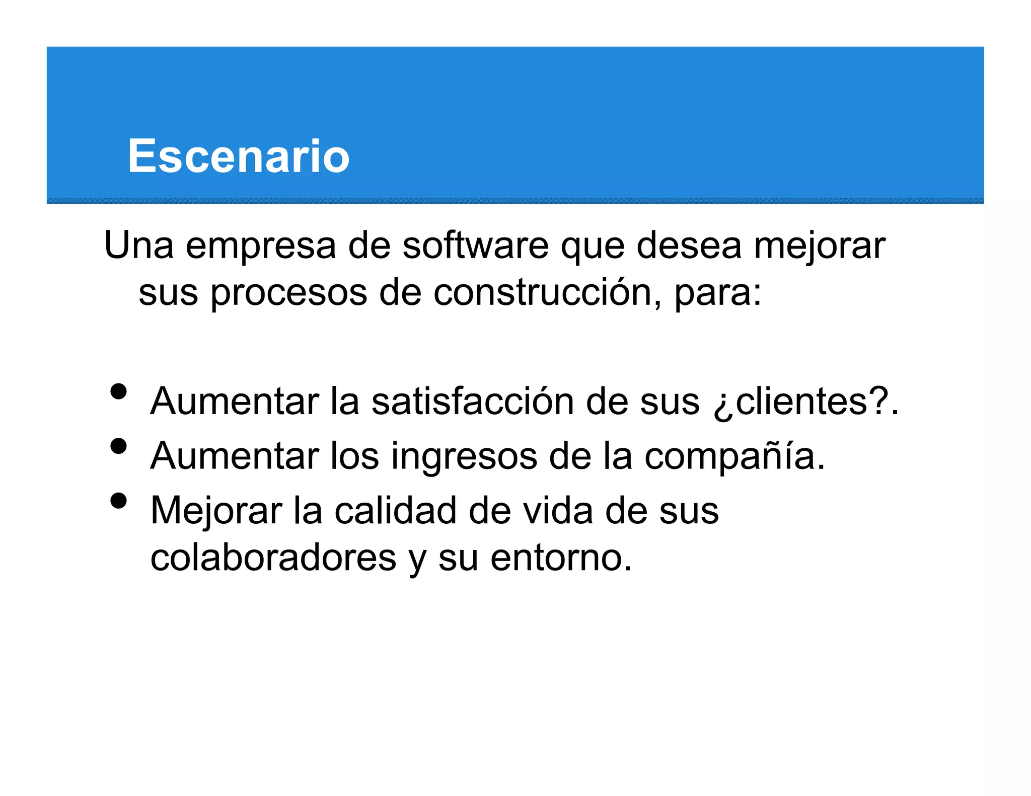 Escenario
Una empresa de software que desea mejorar
 sus procesos de construcción, para:

•   Aumentar la satisfacción de sus ¿clientes?.
•   Aumentar los ingresos de la compañía.
•   Mejorar la calidad de vida de sus
    colaboradores y su entorno.
 