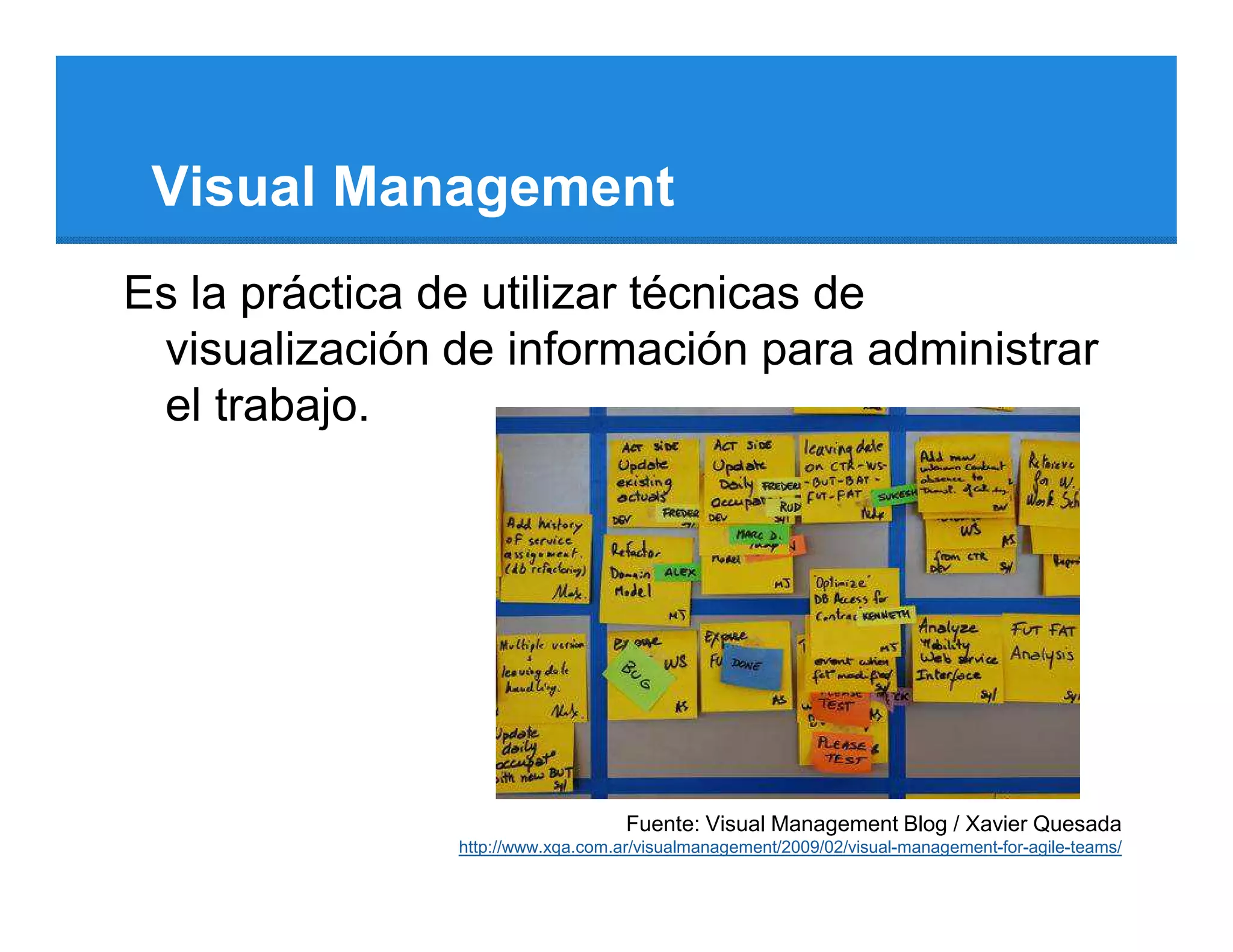 Visual Management
Es la práctica de utilizar técnicas de
 visualización de información para administrar
 el trabajo.




                                   Fuente: Visual Management Blog / Xavier Quesada
               http://www.xqa.com.ar/visualmanagement/2009/02/visual-management-for-agile-teams/
 