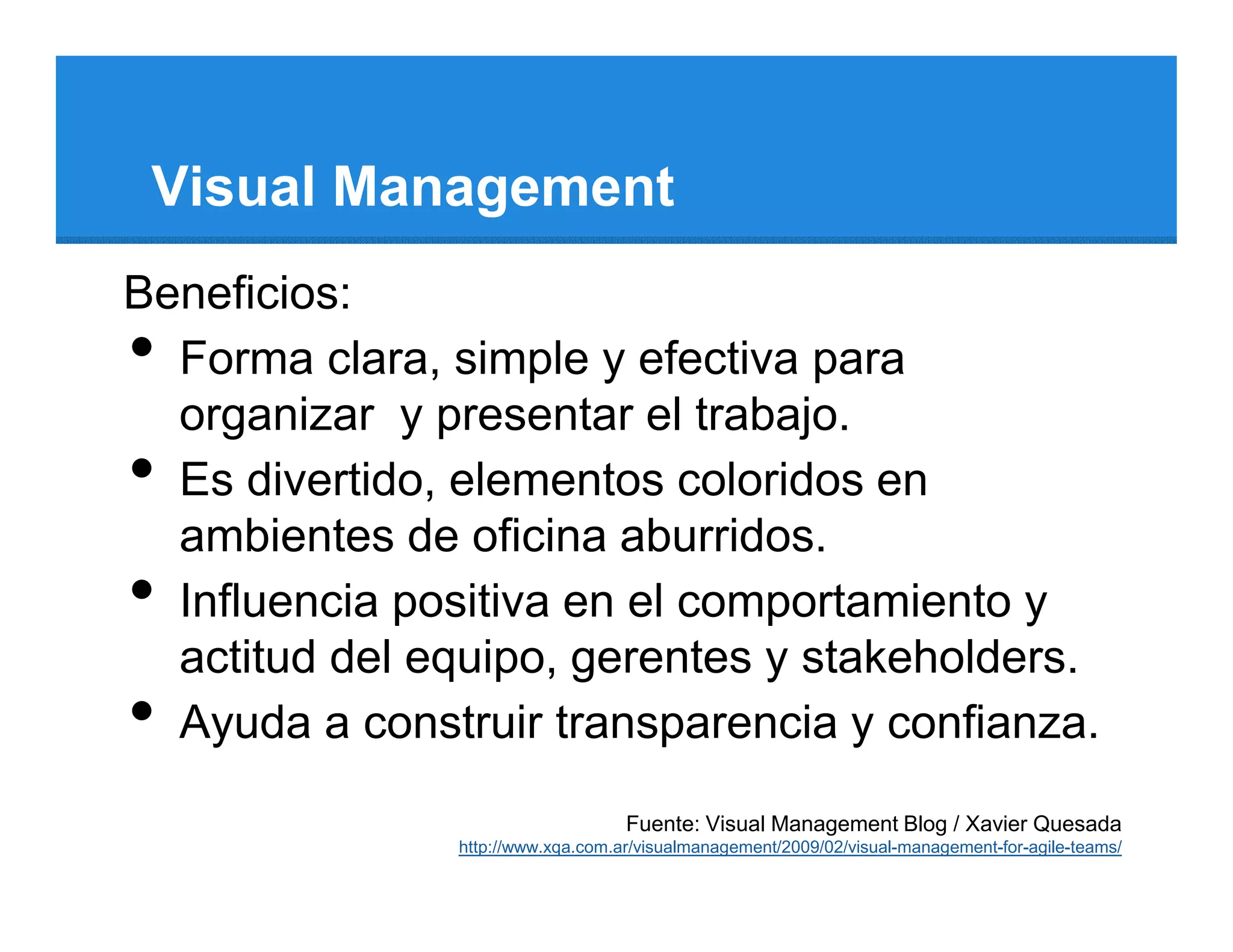 Visual Management
Beneficios:
• Forma clara, simple y efectiva para
  organizar y presentar el trabajo.
• Es divertido, elementos coloridos en
  ambientes de oficina aburridos.
• Influencia positiva en el comportamiento y
  actitud del equipo, gerentes y stakeholders.
• Ayuda a construir transparencia y confianza.
                                   Fuente: Visual Management Blog / Xavier Quesada
               http://www.xqa.com.ar/visualmanagement/2009/02/visual-management-for-agile-teams/
 