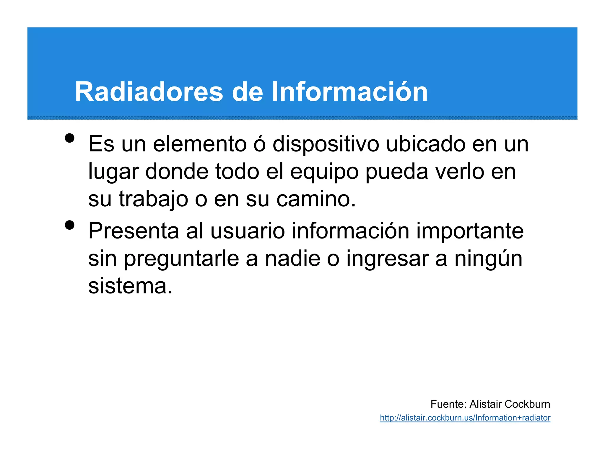 Radiadores de Información
•   Es un elemento ó dispositivo ubicado en un
    lugar donde todo el equipo pueda verlo en
    su trabajo o en su camino.
•   Presenta al usuario información importante
    sin preguntarle a nadie o ingresar a ningún
    sistema.



                                              Fuente: Alistair Cockburn
                                http://alistair.cockburn.us/Information+radiator
 