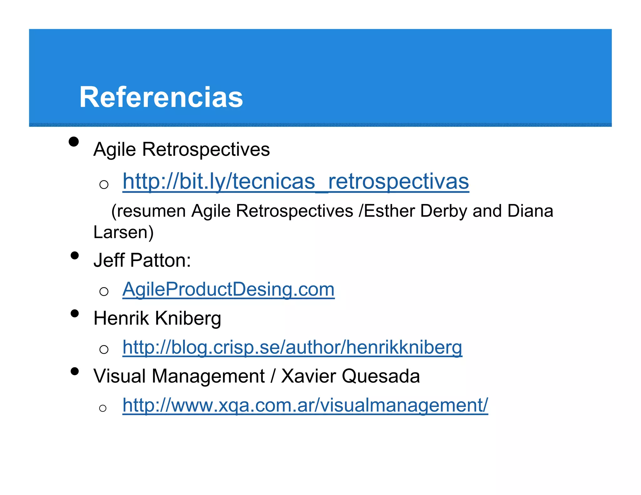 Referencias
•   Agile Retrospectives
    o http://bit.ly/tecnicas_retrospectivas
      (resumen Agile Retrospectives /Esther Derby and Diana
    Larsen)
•   Jeff Patton:
     o AgileProductDesing.com
•   Henrik Kniberg
     o http://blog.crisp.se/author/henrikkniberg
•   Visual Management / Xavier Quesada
     o http://www.xqa.com.ar/visualmanagement/
 