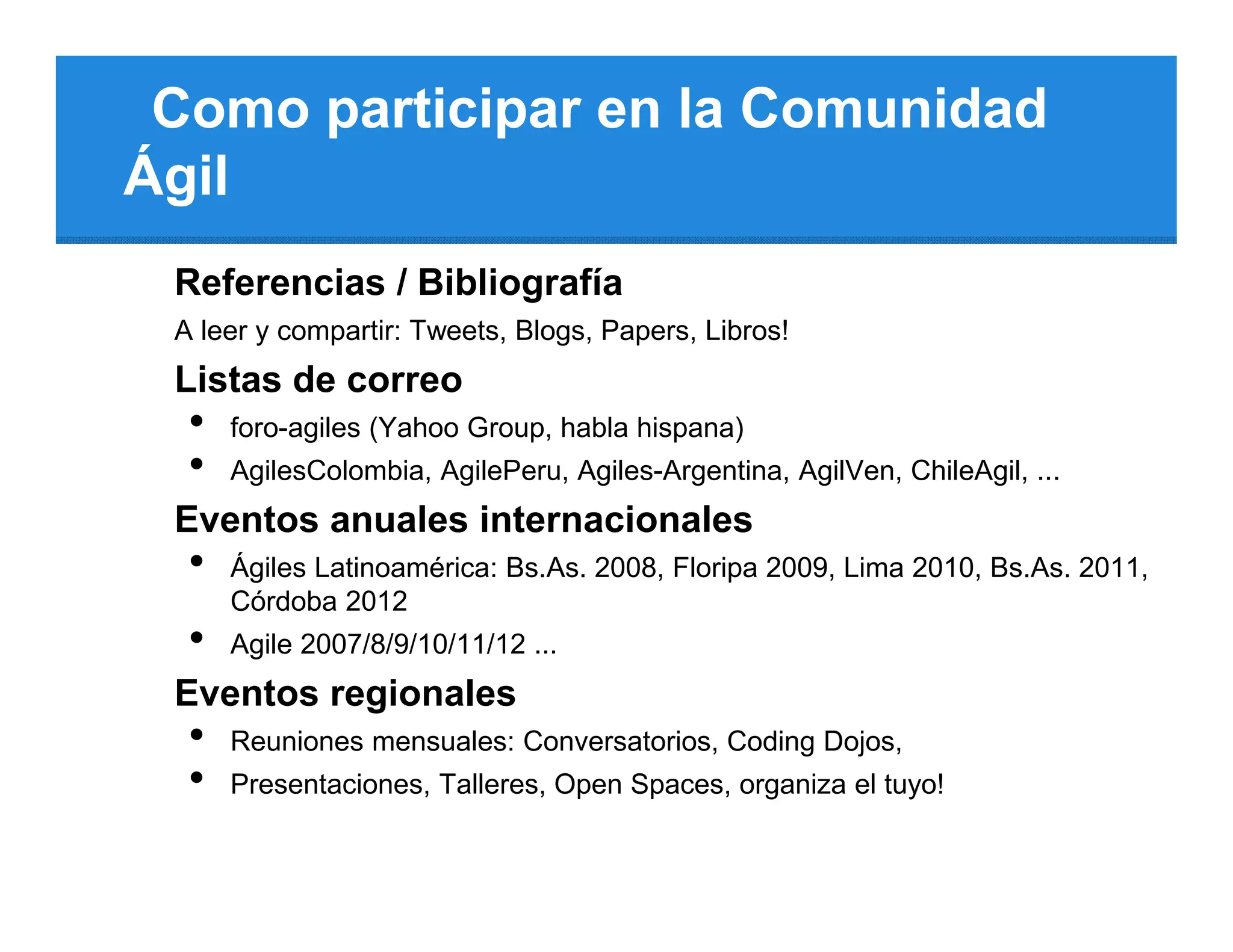 Como participar en la Comunidad
Ágil
 Referencias / Bibliografía
 A leer y compartir: Tweets, Blogs, Papers, Libros!
 Listas de correo
  •   foro-agiles (Yahoo Group, habla hispana)
  •   AgilesColombia, AgilePeru, Agiles-Argentina, AgilVen, ChileAgil, ...
 Eventos anuales internacionales
  •   Ágiles Latinoamérica: Bs.As. 2008, Floripa 2009, Lima 2010, Bs.As. 2011,
      Córdoba 2012
  •   Agile 2007/8/9/10/11/12 ...
 Eventos regionales
  •   Reuniones mensuales: Conversatorios, Coding Dojos,
  •   Presentaciones, Talleres, Open Spaces, organiza el tuyo!
 