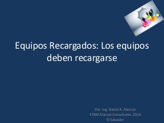 Equipos Recargados: Los equipos
deben recargarse
Por Ing. Daniel A. Alarcon
ETAM Alarcon Consultores. 2014
El Salvador
 