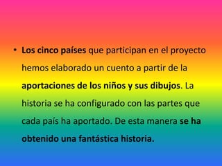 Los cinco países que participan en el proyecto hemos elaborado un cuento a partir de la aportaciones de los niños y sus dibujos. La historia se ha configurado con las partes que cada país ha aportado. De esta manera se ha obtenido una fantástica historia.