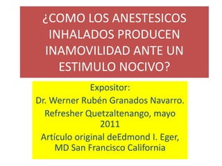 ¿COMO LOS ANESTESICOS INHALADOS PRODUCEN INAMOVILIDAD ANTE UN ESTIMULO NOCIVO? Expositor: Dr. Werner Rubén Granados Navarro. Refresher Quetzaltenango, mayo 2011 Artículo original deEdmond I. Eger, MD San Francisco California 