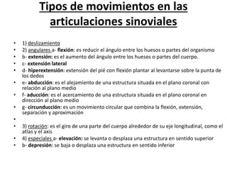 Tipos de movimientos en las
articulaciones sinoviales
• 1) deslizamiento
• 2) angulares a- flexión: es reducir el ángulo entre los huesos o partes del organismo
• b- extensión: es el aumento del ángulo entre los huesos o partes del cuerpo.
• c- extensión lateral
• d- hiperextensión: extensión del pié con flexión plantar al levantarse sobre la punta de
los dedos
• e- abducción: es el alejamiento de una estructura situada en el plano coronal con
relación al plano medio
• f- aducción: es el acercamiento de una estructura situada en el plano coronal en
dirección al plano medio
• g- circunducción: es un movimiento circular que combina la flexión, extensión,
separación y aproximación
•
• 3) rotación: es el giro de una parte del cuerpo alrededor de su eje longitudinal, como el
atlas y el axis
• 4) especiales a- elevación: se levanta o desplaza una estructura en sentido superior
• b- depresión: se baja o desplaza una estructura en sentido inferior
 