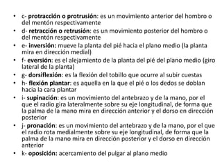 • c- protracción o protrusión: es un movimiento anterior del hombro o
del mentón respectivamente
• d- retracción o retrusión: es un movimiento posterior del hombro o
del mentón respectivamente
• e- inversión: mueve la planta del pié hacia el plano medio (la planta
mira en dirección medial)
• f- eversión: es el alejamiento de la planta del pié del plano medio (giro
lateral de la planta)
• g- dorsiflexión: es la flexión del tobillo que ocurre al subir cuestas
• h- flexión plantar: es aquella en la que el pié o los dedos se doblan
hacia la cara plantar
• i- supinación: es un movimiento del antebrazo y de la mano, por el
que el radio gira lateralmente sobre su eje longitudinal, de forma que
la palma de la mano mira en dirección anterior y el dorso en dirección
posterior
• j- pronación: es un movimiento del antebrazo y de la mano, por el que
el radio rota medialmente sobre su eje longitudinal, de forma que la
palma de la mano mira en dirección posterior y el dorso en dirección
anterior
• k- oposición: acercamiento del pulgar al plano medio
 
