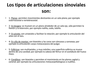 Los tipos de articulaciones sinoviales
son:
• 1- Planas: permiten movimientos deslizantes en un solo plano; por ejemplo
esternocostal o vertebrocostal.
• 2- En bisagra: se mueven en un plano alrededor de un solo eje, sólo permiten la
flexión y la extensión; por ejemplo rodilla, codo, tobillo.
• 3- En pivote: son uniaxiales y facilitan la rotación; por ejemplo la articulación del
atlas con el axis.
• 4- En silla de montar: son biaxiales y las caras son cóncavas y convexas; por
ejemplo la articulación carpo-metacarpiana del pulgar.
• 5- Esféricas: son multiaxiales, y muy móviles; una superficie esférica se mueve
dentro de una cavidad; por ejemplo la cabeza del fémur en el acetábulo del hueso
ilíaco.
• 6- Condíleas: son biaxiales y permiten el movimiento en los planos sagital y
coronal; por ejemplo las articulaciones metacarpofalángicas o nudillos.
 
