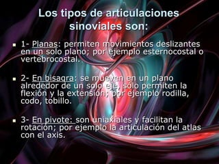 Los tipos de articulaciones
sinoviales son:
 1- Planas: permiten movimientos deslizantes
en un solo plano; por ejemplo esternocostal o
vertebrocostal.
 2- En bisagra: se mueven en un plano
alrededor de un solo eje, sólo permiten la
flexión y la extensión; por ejemplo rodilla,
codo, tobillo.
 3- En pivote: son uniaxiales y facilitan la
rotación; por ejemplo la articulación del atlas
con el axis.
 