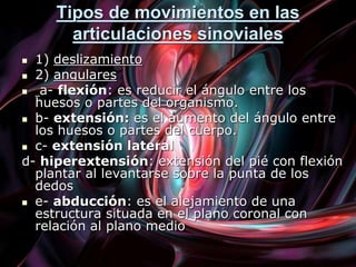Tipos de movimientos en las
articulaciones sinoviales
 1) deslizamiento
 2) angulares
 a- flexión: es reducir el ángulo entre los
huesos o partes del organismo.
 b- extensión: es el aumento del ángulo entre
los huesos o partes del cuerpo.
 c- extensión lateral
d- hiperextensión: extensión del pié con flexión
plantar al levantarse sobre la punta de los
dedos
 e- abducción: es el alejamiento de una
estructura situada en el plano coronal con
relación al plano medio
 