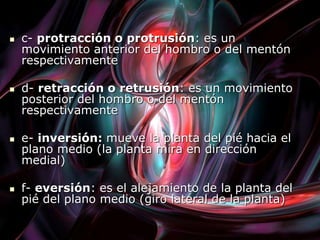  c- protracción o protrusión: es un
movimiento anterior del hombro o del mentón
respectivamente
 d- retracción o retrusión: es un movimiento
posterior del hombro o del mentón
respectivamente
 e- inversión: mueve la planta del pié hacia el
plano medio (la planta mira en dirección
medial)
 f- eversión: es el alejamiento de la planta del
pié del plano medio (giro lateral de la planta)
 
