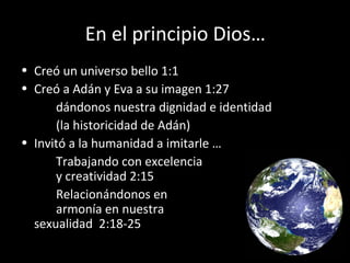 En el principio Dios…
• Creó un universo bello 1:1
• Creó a Adán y Eva a su imagen 1:27
dándonos nuestra dignidad e identidad
(la historicidad de Adán)
• Invitó a la humanidad a imitarle …
Trabajando con excelencia
y creatividad 2:15
Relacionándonos en
armonía en nuestra
sexualidad 2:18-25
 