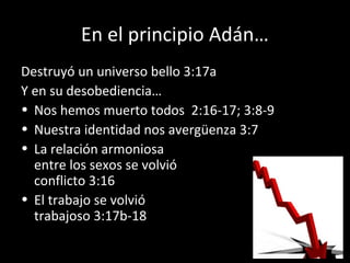 En el principio Adán…
Destruyó un universo bello 3:17a
Y en su desobediencia…
• Nos hemos muerto todos 2:16-17; 3:8-9
• Nuestra identidad nos avergüenza 3:7
• La relación armoniosa
entre los sexos se volvió dolor y
conflicto 3:16
• El trabajo se volvió
trabajoso 3:17b-18
 