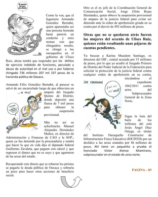 Otro es el ex jefe de la Coordinación General de
                                                       Comunicación Social, Jorge Efrén Rojas
                            Como la ven, que el        Hernández, quien obtuvo la suspensión provisional
                            Ingeniero Armando          de amparo de la justicia federal para evitar ser
                            González Bernabé,          detenido ante la orden de aprehensión girada en su
                            quien aparentaba ser       contra por el desvío de 492 millones de pesos.
                            una persona honrada
                            hasta parecía un           Otras que no se quedaron atrás fueron
                            corderito y mire           las mujeres del sexenio de Ulises Ruiz,
                            nomas con que
                                                       quienes están resultando unas pájaras de
                            chingadera resulto,
                            se chingó a los            cuentas pendientes.
                            oaxaqueños en el
                            gobierno de Ulises         Ya buscan a Karina Musalem Santiago, ex
Ruiz, ahora tendrá que responder por los delitos       directora del DIF., estatal acusada por 53 millones
de ejercicio indebido de funciones, peculado y         de pesos, por lo que ya acudió al Juzgado Primero
                                                       de Distrito del Poder Judicial de la Federación para
abuso de autoridad en el mal uso o por haberse
                                                       solicitar la protección de la justicia federal contra
chingado 736 millones 207 mil 337 pesos de la
                                                       cualquier orden de aprehensión en su contra,
hacienda pública de Oaxaca.                                                            iniciándose        el
                                                                                                 expediente
Armando Félix González Bernabé, al parecer se                                          1062/2011 contra
salvó de ser encarcelado luego de que obtuviera un                                     actos             del
                             amparo del Juzgado                                              Subprocurador
                             Quinto de Distrito,                                       General de la Zona
                             donde depositó una                                        Norte.
                             fianza de 7 mil pesos
                             para    obtener      la
                                         suspensión
                             provisional.                                             Sigue la lista del
                                                                                      baile    de     los
                            Más no así su                                             millones ahí está
                            achichincles Manuel                                       Jesús Ángel Díaz
                            Alejandro Hernández                                       Ortega, ex titular
                            Muñoz, ex director de      del Instituto Oaxaqueño Constructor de
Administración y Finanzas de CAO y la SOP.,            Infraestructura Física Educativa (IOCIFED) por un
quien ya fue detenido por la procuraduría y tendrá     desfalco a las arcas estatales por 46 millones de
que hacer lo que en vida dijo el diputado federal      pesos, Ahí tiene un paquetito a prueba el
Guillermo Zavaleta, que paguen con cárcel y que
                                                       licenciado      Víctor     Alonso      Altamirano,
regresen el dinero que no es suyo y que agarraron
                                                       subprocurador en el estado de zona norte.
de las arcas del estado.

Recuperando este dinero que se robaron los priistas
se pagaría la deuda pública de Oaxaca y sobraría
un poco para hacer otras acciones de beneficio                                              PAGINA – 03
social.
 