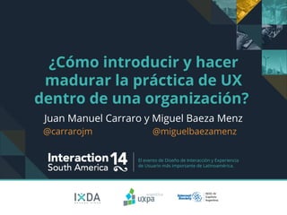 El evento de Diseño de Interacción y Experiencia 
de Usuario más importante de Latinoamérica. 
¿Cómo introducir y hacer madurar la práctica de UX dentro de una organización? 
Juan Manuel Carraro y Miguel Baeza Menz 
@carrarojm @miguelbaezamenz 
 