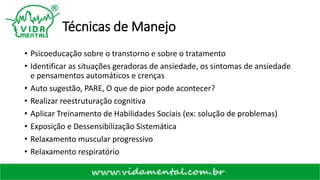 Técnicas de Manejo
• Psicoeducação sobre o transtorno e sobre o tratamento
• Identificar as situações geradoras de ansiedade, os sintomas de ansiedade
e pensamentos automáticos e crenças
• Auto sugestão, PARE, O que de pior pode acontecer?
• Realizar reestruturação cognitiva
• Aplicar Treinamento de Habilidades Sociais (ex: solução de problemas)
• Exposição e Dessensibilização Sistemática
• Relaxamento muscular progressivo
• Relaxamento respiratório
 