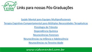 Links para nossas Pós-Graduações
Saúde Mental para Equipes Multiprofissionais
Terapia Cognitivo-Comportamental para Múltiplas Necessidades Terapêuticas
Psicologia do Trânsito
Dependência Química
Neurociências Forenses
Neurociências na Infância e Adolescência
Neurociências na Terceira Idade
 