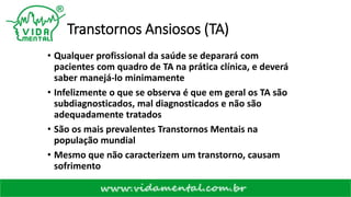 Transtornos Ansiosos (TA)
• Qualquer profissional da saúde se deparará com
pacientes com quadro de TA na prática clínica, e deverá
saber manejá-lo minimamente
• Infelizmente o que se observa é que em geral os TA são
subdiagnosticados, mal diagnosticados e não são
adequadamente tratados
• São os mais prevalentes Transtornos Mentais na
população mundial
• Mesmo que não caracterizem um transtorno, causam
sofrimento
 