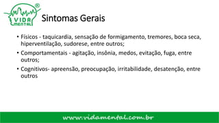 Sintomas Gerais
• Físicos - taquicardia, sensação de formigamento, tremores, boca seca,
hiperventilação, sudorese, entre outros;
• Comportamentais - agitação, insônia, medos, evitação, fuga, entre
outros;
• Cognitivos- apreensão, preocupação, irritabilidade, desatenção, entre
outros
 